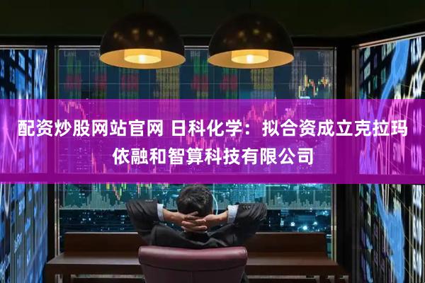 配资炒股网站官网 日科化学：拟合资成立克拉玛依融和智算科技有限公司