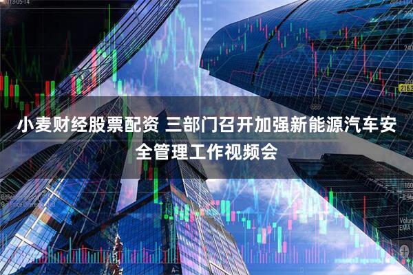 小麦财经股票配资 三部门召开加强新能源汽车安全管理工作视频会