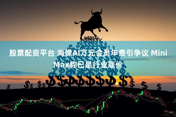 股票配资平台 海螺AI万元会员年费引争议 MiniMax称已是行业底价