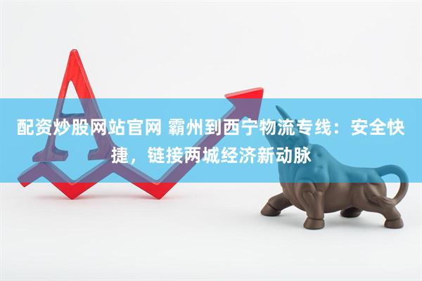 配资炒股网站官网 霸州到西宁物流专线：安全快捷，链接两城经济新动脉