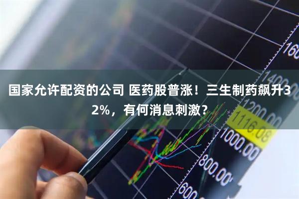国家允许配资的公司 医药股普涨！三生制药飙升32%，有何消息刺激？
