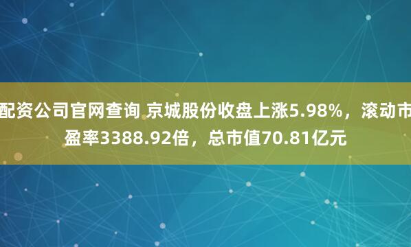 配资公司官网查询 京城股份收盘上涨5.98%，滚动市盈率3388.92倍，总市值70.81亿元