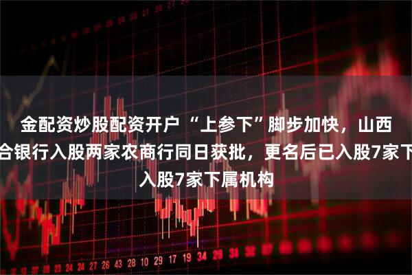 金配资炒股配资开户 “上参下”脚步加快，山西农商联合银行入股两家农商行同日获批，更名后已入股7家下属机构