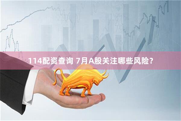 114配资查询 7月A股关注哪些风险？