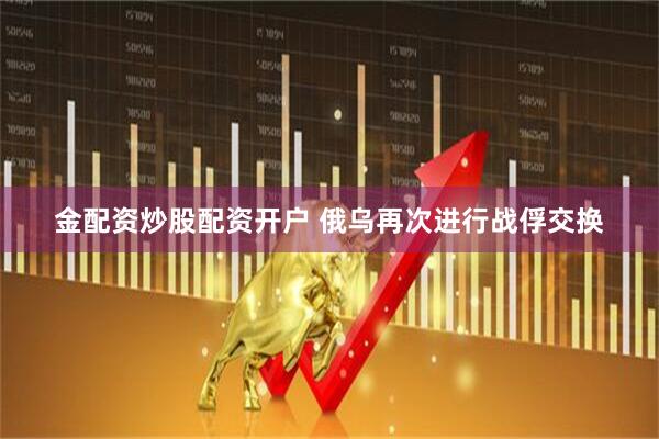 金配资炒股配资开户 俄乌再次进行战俘交换