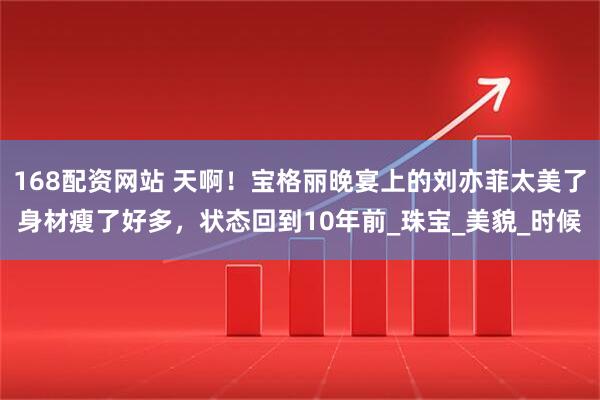 168配资网站 天啊！宝格丽晚宴上的刘亦菲太美了身材瘦了好多，状态回到10年前_珠宝_美貌_时候