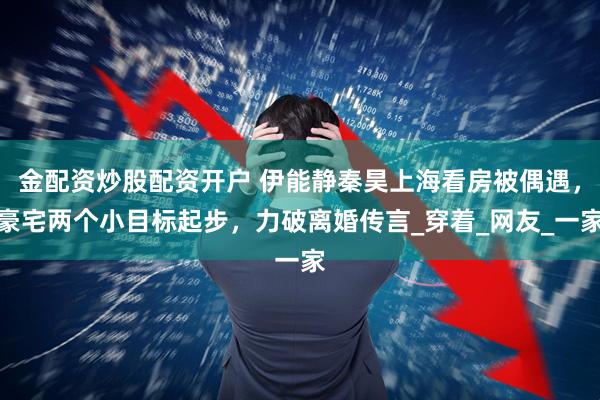 金配资炒股配资开户 伊能静秦昊上海看房被偶遇，豪宅两个小目标起步，力破离婚传言_穿着_网友_一家