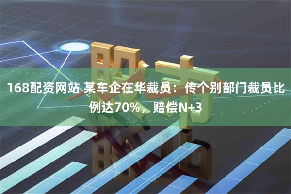 168配资网站 某车企在华裁员：传个别部门裁员比例达70%，赔偿N+3