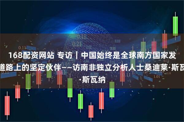 168配资网站 专访｜中国始终是全球南方国家发展道路上的坚定伙伴——访南非独立分析人士桑迪莱·斯瓦纳
