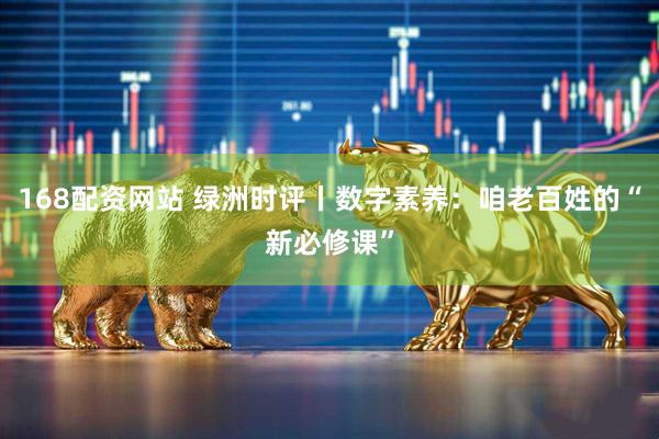 168配资网站 绿洲时评丨数字素养：咱老百姓的“新必修课”