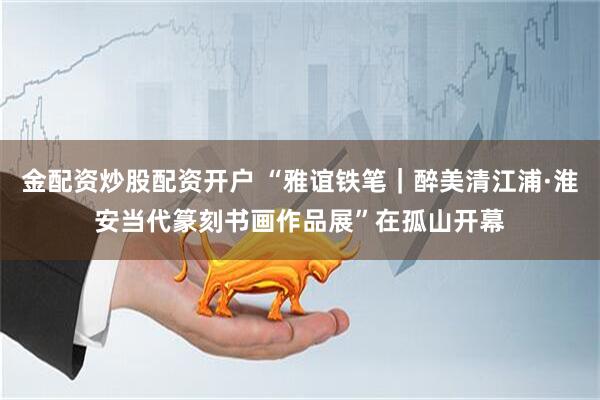 金配资炒股配资开户 “雅谊铁笔｜醉美清江浦·淮安当代篆刻书画作品展”在孤山开幕