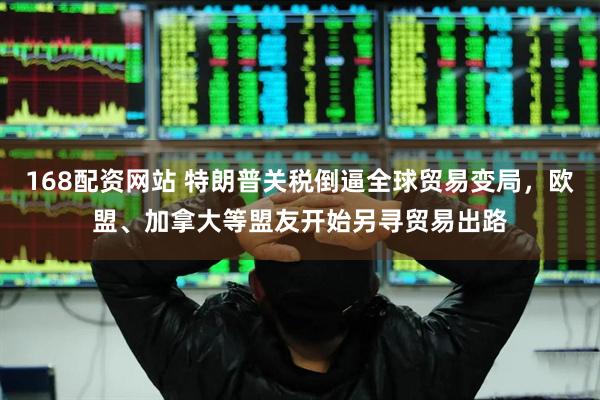 168配资网站 特朗普关税倒逼全球贸易变局，欧盟、加拿大等盟友开始另寻贸易出路