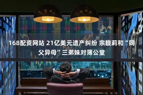 168配资网站 21亿美元遗产纠纷 宗馥莉和“同父异母”三弟妹对簿公堂