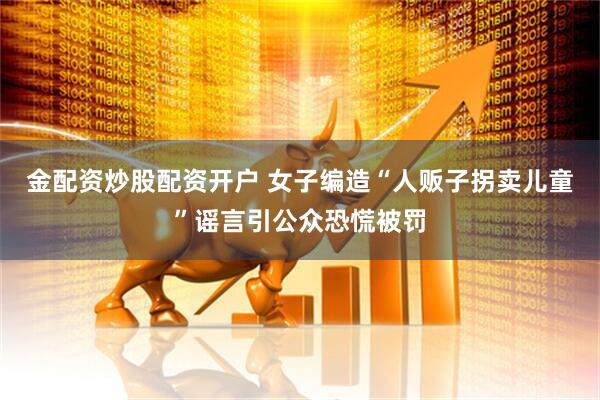 金配资炒股配资开户 女子编造“人贩子拐卖儿童”谣言引公众恐慌被罚