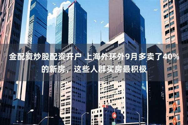 金配资炒股配资开户 上海外环外9月多卖了40%的新房，这些人群买房最积极