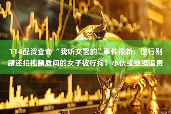 114配资查询 “我听交警的”事件最新：逆行剐蹭还拍视频质问的女子被行拘！小伙或继续追责