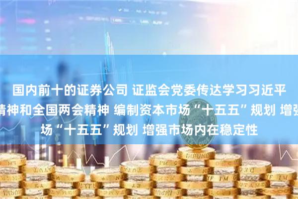 国内前十的证券公司 证监会党委传达学习习近平总书记重要讲话精神和全国两会精神 编制资本市场“十五五”规划 增强市场内在稳定性