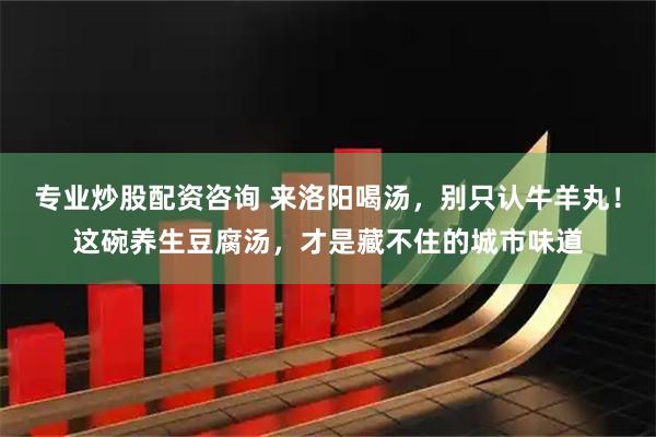 专业炒股配资咨询 来洛阳喝汤，别只认牛羊丸！这碗养生豆腐汤，才是藏不住的城市味道