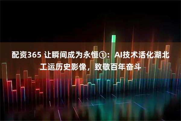 配资365 让瞬间成为永恒①：AI技术活化湖北工运历史影像，致敬百年奋斗