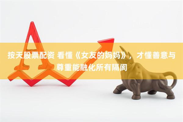 按天股票配资 看懂《女友的妈妈》，才懂善意与尊重能融化所有隔阂