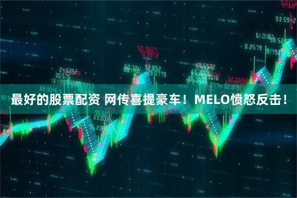 最好的股票配资 网传喜提豪车！MELO愤怒反击！