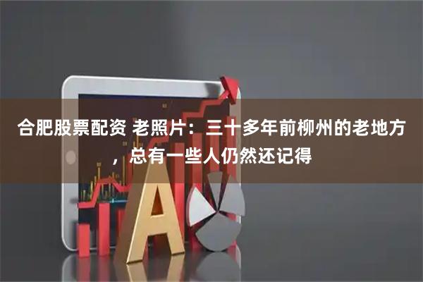合肥股票配资 老照片：三十多年前柳州的老地方，总有一些人仍然还记得