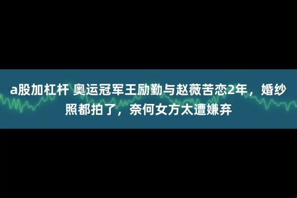 a股加杠杆 奥运冠军王励勤与赵薇苦恋2年，婚纱照都拍了，奈何女方太遭嫌弃