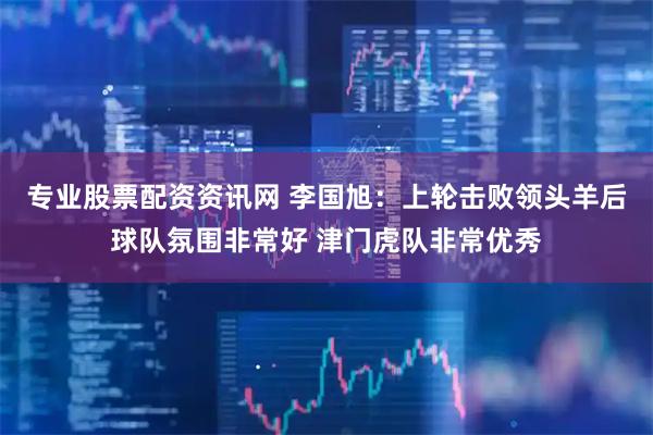专业股票配资资讯网 李国旭：上轮击败领头羊后球队氛围非常好 津门虎队非常优秀