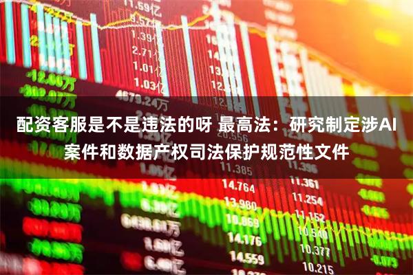 配资客服是不是违法的呀 最高法：研究制定涉AI案件和数据产权司法保护规范性文件
